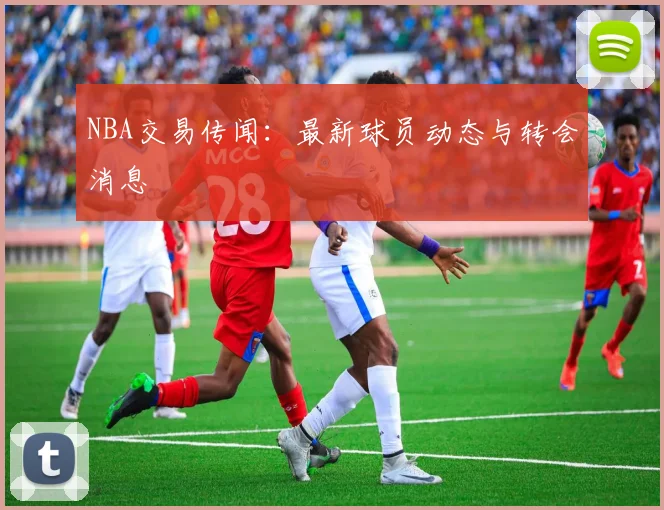 NBA交易传闻：最新球员动态与转会消息