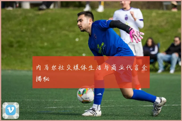 内马尔社交媒体生活与商业代言全揭秘